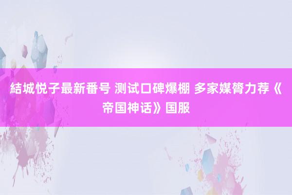 結城悦子最新番号 测试口碑爆棚 多家媒膂力荐《帝国神话》国服