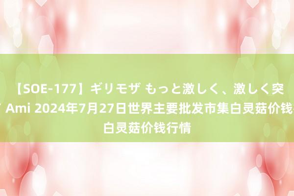 【SOE-177】ギリモザ もっと激しく、激しく突いて Ami 2024年7月27日世界主要批发市集白灵菇价钱行情