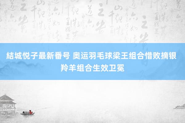 結城悦子最新番号 奥运羽毛球梁王组合惜败摘银 羚羊组合生效卫冕