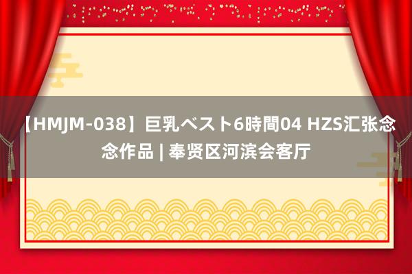 【HMJM-038】巨乳ベスト6時間04 HZS汇张念念作品 | 奉贤区河滨会客厅