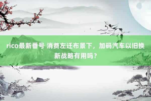 rico最新番号 消费左迁布景下，加码汽车以旧换新战略有用吗？