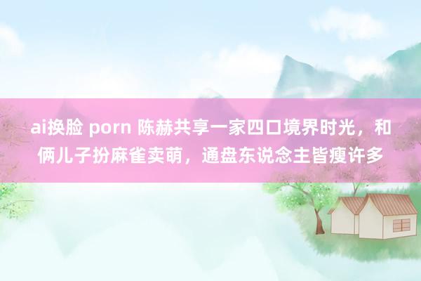 ai换脸 porn 陈赫共享一家四口境界时光，和俩儿子扮麻雀卖萌，通盘东说念主皆瘦许多