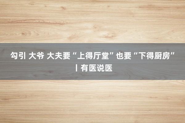 勾引 大爷 大夫要“上得厅堂”也要“下得厨房”丨有医说医