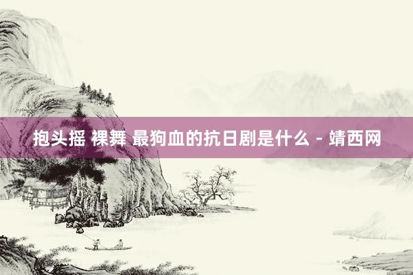 抱头摇 裸舞 最狗血的抗日剧是什么 - 靖西网