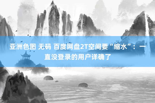 亚洲色图 无码 百度网盘2T空间要“缩水”：一直没登录的用户详确了