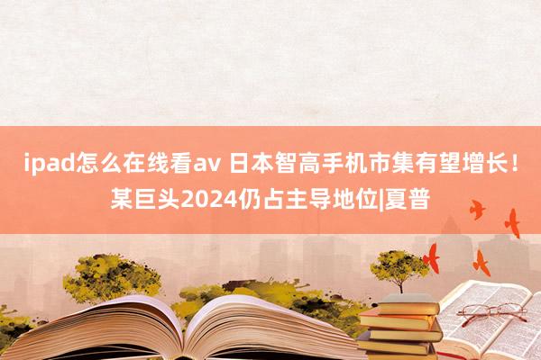 ipad怎么在线看av 日本智高手机市集有望增长！某巨头2024仍占主导地位|夏普