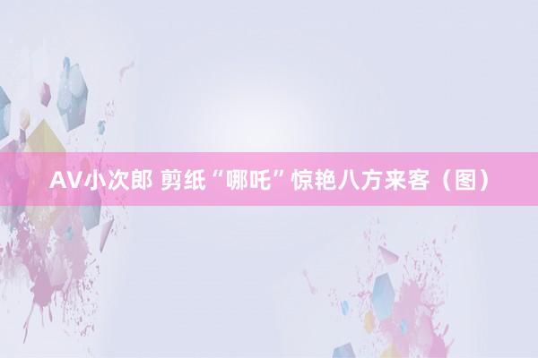 AV小次郎 剪纸“哪吒”惊艳八方来客（图）