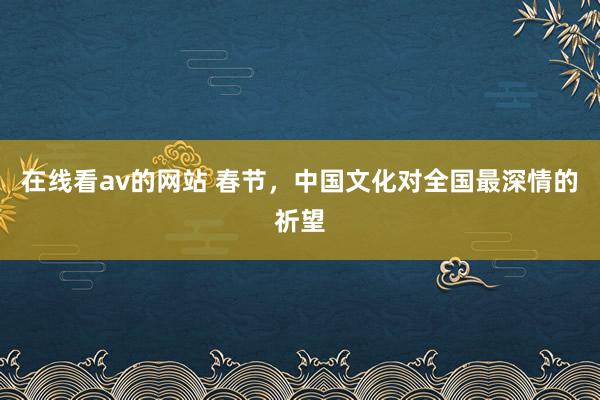 在线看av的网站 春节，中国文化对全国最深情的祈望
