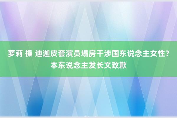 萝莉 操 迪迦皮套演员塌房干涉国东说念主女性？本东说念主发长文致歉