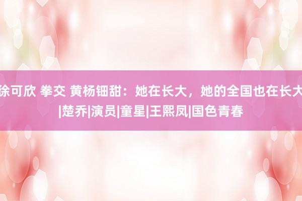 徐可欣 拳交 黄杨钿甜：她在长大，她的全国也在长大|楚乔|演员|童星|王熙凤|国色青春