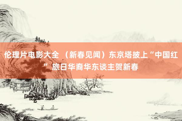 伦理片电影大全 （新春见闻）东京塔披上“中国红” 旅日华裔华东谈主贺新春