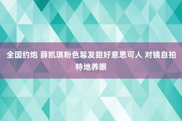 全国约炮 薛凯琪粉色鬈发甜好意思可人 对镜自拍特地养眼