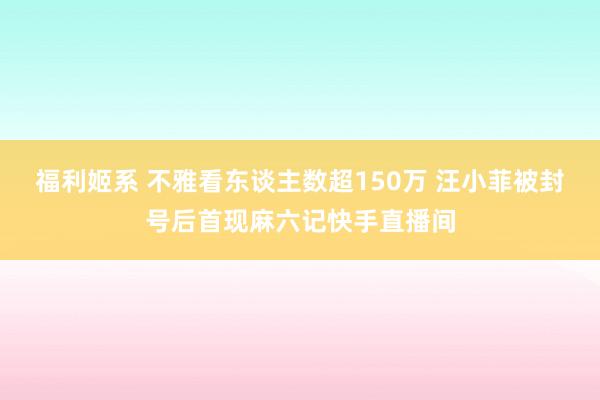 福利姬系 不雅看东谈主数超150万 汪小菲被封号后首现麻六记快手直播间