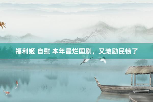 福利姬 自慰 本年最烂国剧，又激励民愤了