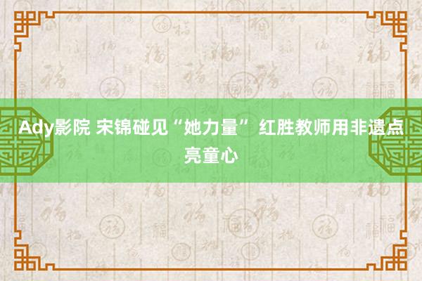 Ady影院 宋锦碰见“她力量” 红胜教师用非遗点亮童心