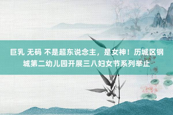 巨乳 无码 不是超东说念主，是女神！历城区钢城第二幼儿园开展三八妇女节系列举止