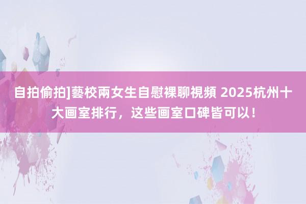 自拍偷拍]藝校兩女生自慰裸聊視頻 2025杭州十大画室排行，这些画室口碑皆可以！