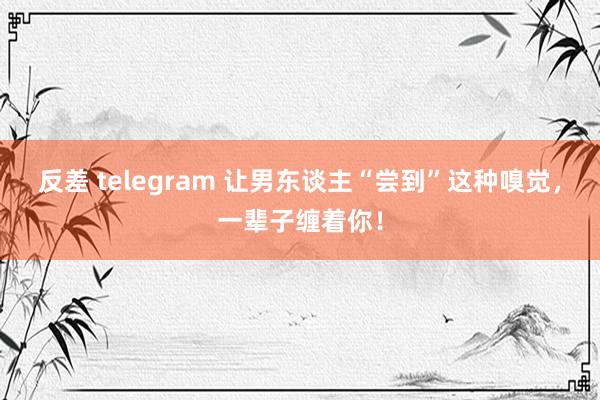 反差 telegram 让男东谈主“尝到”这种嗅觉，一辈子缠着你！