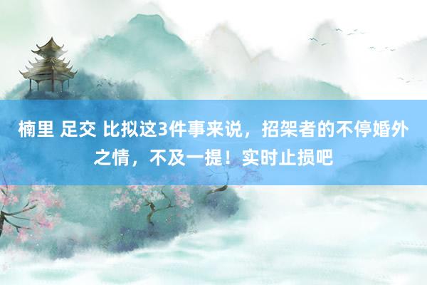 楠里 足交 比拟这3件事来说，招架者的不停婚外之情，不及一提！实时止损吧