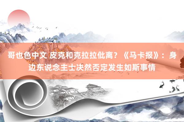 哥也色中文 皮克和克拉拉仳离？《马卡报》：身边东说念主士决然否定发生如斯事情