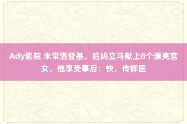 Ady影院 朱常洛登基，后妈立马献上8个漂亮宫女，他享受事后：快，传御医