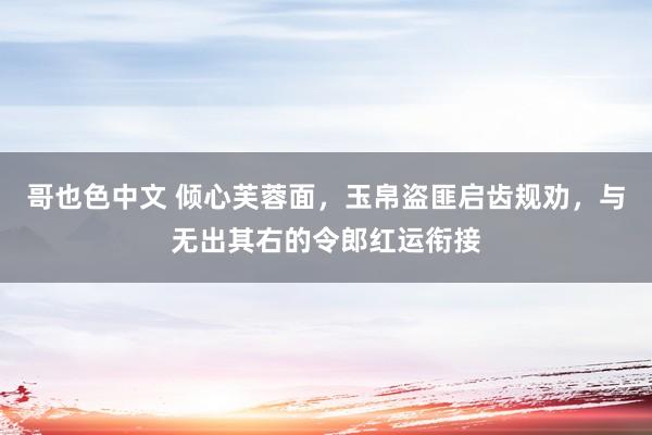 哥也色中文 倾心芙蓉面，玉帛盗匪启齿规劝，与无出其右的令郎红运衔接