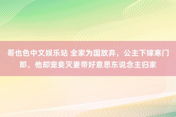 哥也色中文娱乐站 全家为国放弃，公主下嫁寒门郎，他却宠妾灭妻带好意思东说念主归家