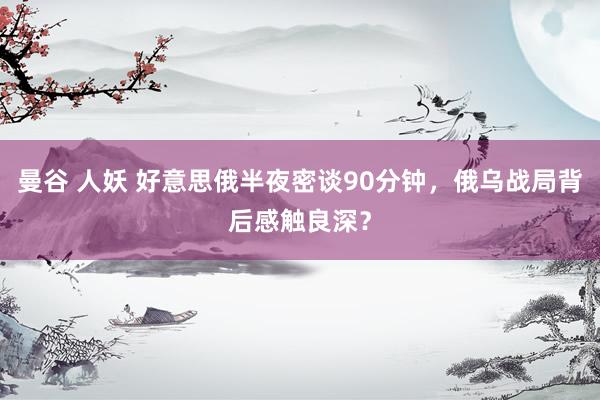 曼谷 人妖 好意思俄半夜密谈90分钟，俄乌战局背后感触良深？