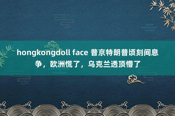 hongkongdoll face 普京特朗普顷刻间息争，欧洲慌了，乌克兰透顶懵了
