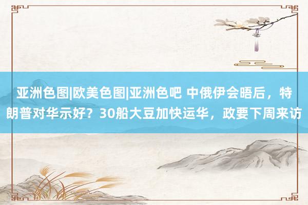 亚洲色图|欧美色图|亚洲色吧 中俄伊会晤后，特朗普对华示好？30船大豆加快运华，政要下周来访