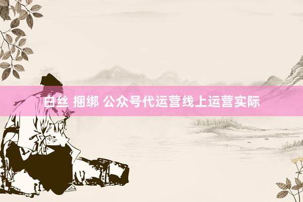 白丝 捆绑 公众号代运营线上运营实际