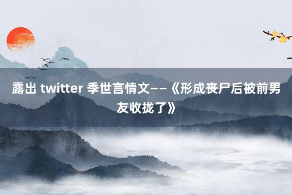 露出 twitter 季世言情文——《形成丧尸后被前男友收拢了》