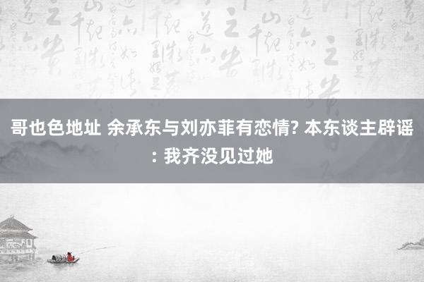 哥也色地址 余承东与刘亦菲有恋情? 本东谈主辟谣: 我齐没见过她