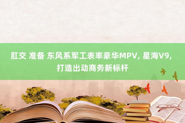 肛交 准备 东风系军工表率豪华MPV， 星海V9， 打造出动商务新标杆