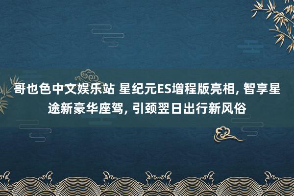 哥也色中文娱乐站 星纪元ES增程版亮相， 智享星途新豪华座驾， 引颈翌日出行新风俗