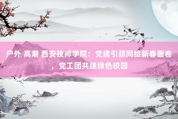户外 高潮 西安技师学院：党建引颈同绘新春画卷，党工团共建绿色校园