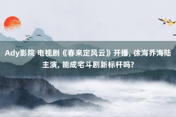Ady影院 电视剧《春来定风云》开播， 徐海乔海陆主演， 能成宅斗剧新标杆吗?