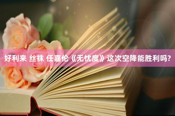 好利来 丝袜 任嘉伦《无忧度》这次空降能胜利吗?