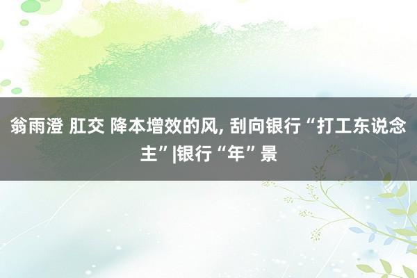 翁雨澄 肛交 降本增效的风， 刮向银行“打工东说念主”|银行“年”景