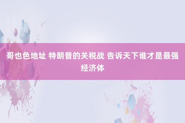 哥也色地址 特朗普的关税战 告诉天下谁才是最强经济体