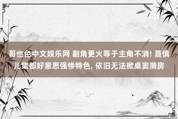 哥也色中文娱乐网 副角更火等于主角不消! 聂慎儿集都好意思强惨特色， 依旧无法掀桌窦漪房