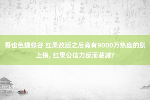 哥也色蝴蝶谷 红果改版之后竟有9000万热度的剧上榜， 红果公信力反而裁减?