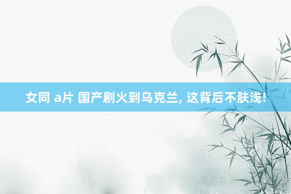 女同 a片 国产剧火到乌克兰， 这背后不肤浅!