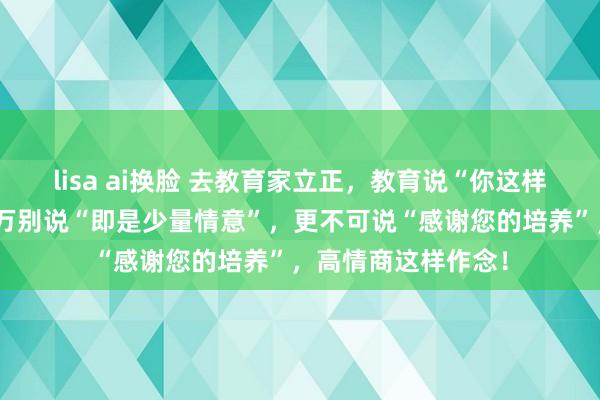 lisa ai换脸 去教育家立正，教育说“你这样客气干嘛”，你千万别说“即是少量情意”，更不可说“感谢您的培养”，高情商这样作念！