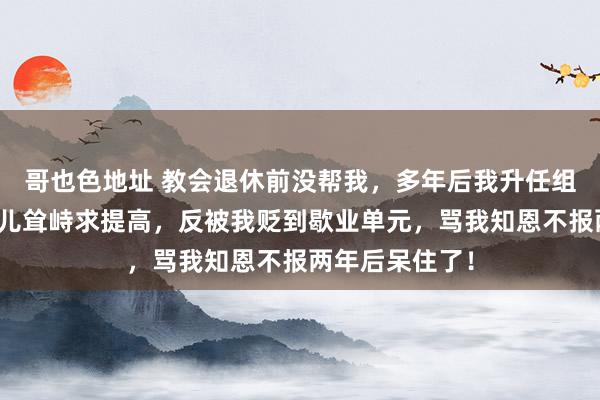 哥也色地址 教会退休前没帮我，多年后我升任组织部长，他男儿耸峙求提高，反被我贬到歇业单元，骂我知恩不报两年后呆住了！