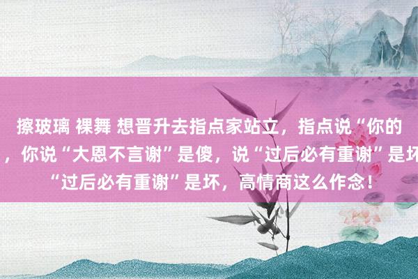 擦玻璃 裸舞 想晋升去指点家站立，指点说“你的事我会放在心上的”，你说“大恩不言谢”是傻，说“过后必有重谢”是坏，高情商这么作念！