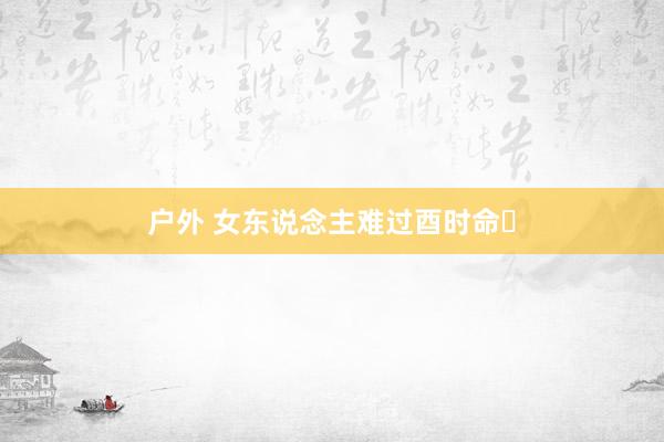 户外 女东说念主难过酉时命‌