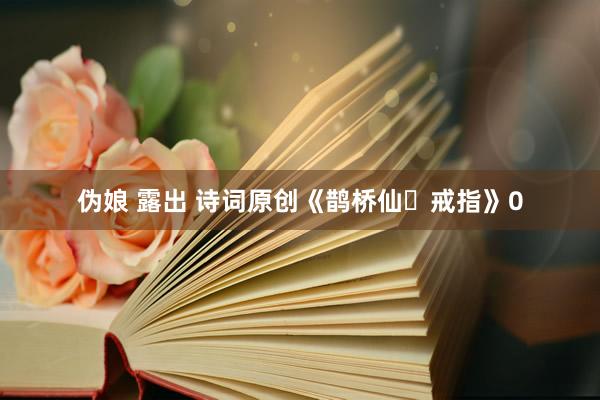 伪娘 露出 诗词原创《鹊桥仙・戒指》0