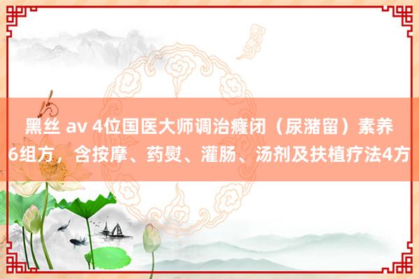 黑丝 av 4位国医大师调治癃闭（尿潴留）素养6组方，含按摩、药熨、灌肠、汤剂及扶植疗法4方