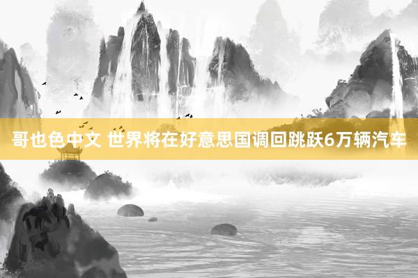 哥也色中文 世界将在好意思国调回跳跃6万辆汽车